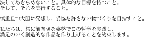 決してあきらめないこと。具体的な目標を持つこと。そして、それを実行すること。慎重且つ大胆に発送し、妥協を許さない物づくりを目指すこと。私たちは、常に前向きな姿勢でこの哲学を実践し、満足のいく創造的な作品を作り上げることを約束します